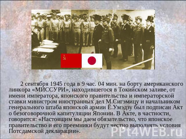 2 сентября 1945 года в 9 час. 04 мин. на борту американского линкора «МИССУРИ», находившегося в Токийском заливе, от имени императора, японского правительства и императорской ставки министром иностранных дел М.Сигэмицу и начальником генерального шта…