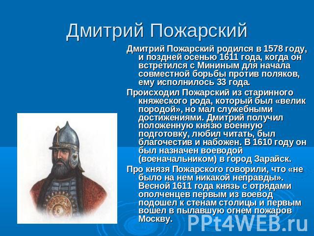 Дмитрий Пожарский Дмитрий Пожарский родился в 1578 году, и поздней осенью 1611 года, когда он встретился с Мининым для начала совместной борьбы против поляков, ему исполнилось 33 года.Происходил Пожарский из старинного княжеского рода, который был «…