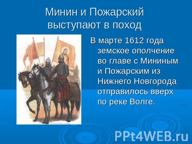 Минин и Пожарский выступают в поход В марте 1612 года земское ополчение во главе с Мининым и Пожарским из Нижнего Новгорода отправилось вверх по реке Волге.