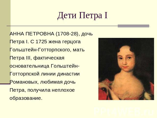 Дети Петра I АННА ПЕТРОВНА (1708-28), дочь Петра I. С 1725 жена герцога Гольштейн-Готторпского, мать Петра III, фактическая основательница Гольштейн-Готторпской линии династии Романовых, любимая дочь Петра, получила неплохое образование.