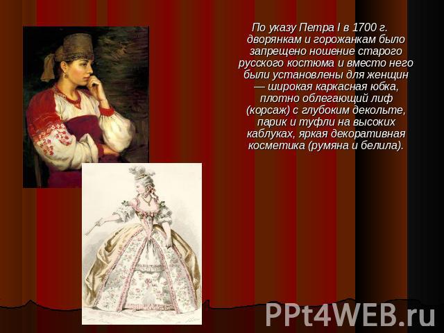 По указу Петра I в 1700 г. дворянкам и горожанкам было запрещено ношение старого русского костюма и вместо него были установлены для женщин — широкая каркасная юбка, плотно облегающий лиф (корсаж) с глубоким декольте, парик и туфли на высоких каблук…