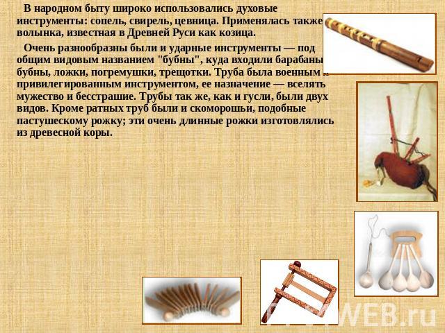 В народном быту широко использовались духовые инструменты: сопель, свирель, цевница. Применялась также волынка, известная в Древней Руси как козица. Очень разнообразны были и ударные инструменты — под общим видовым названием 