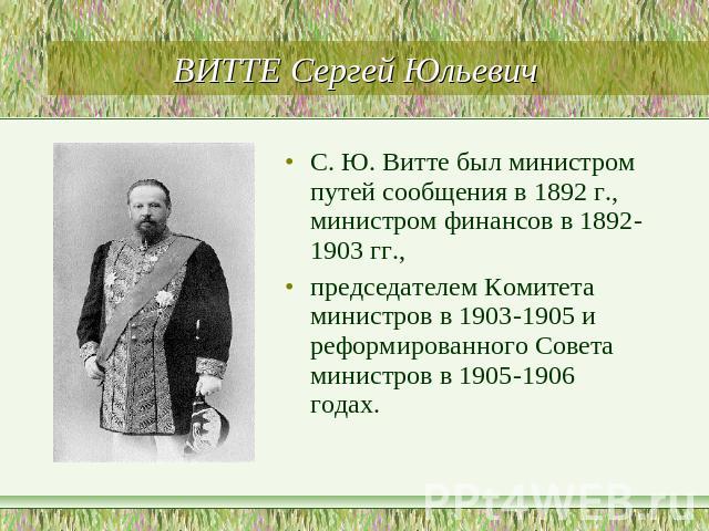 ВИТТЕ Сергей Юльевич С. Ю. Витте был министром путей сообщения в 1892 г., министром финансов в 1892-1903 гг., председателем Комитетаминистров в 1903-1905 и реформированного Совета министров в 1905-1906годах.