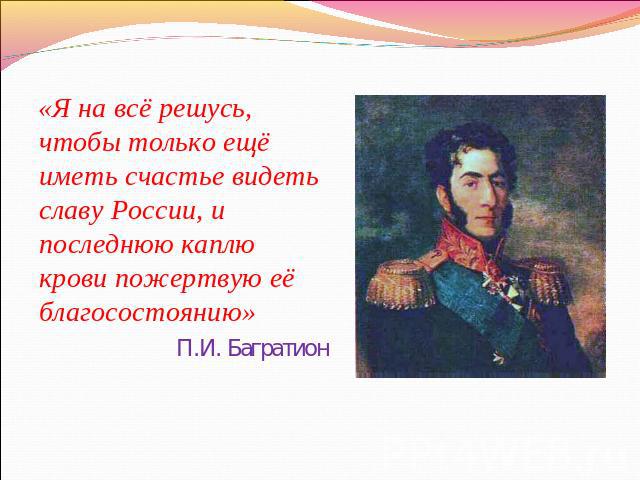 «Я на всё решусь, чтобы только ещё иметь счастье видеть славу России, и последнюю каплю крови пожертвую её благосостоянию»П.И. Багратион