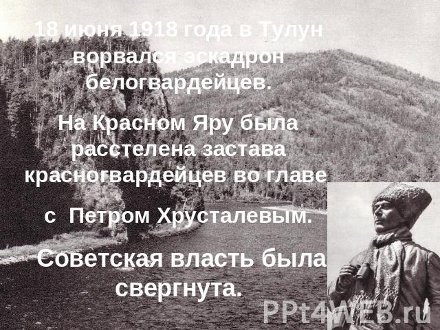 18 июня 1918 года в Тулун ворвался эскадрон белогвардейцев.На Красном Яру была расстелена застава красногвардейцев во главе с Петром Хрусталевым. Советская власть была свергнута.