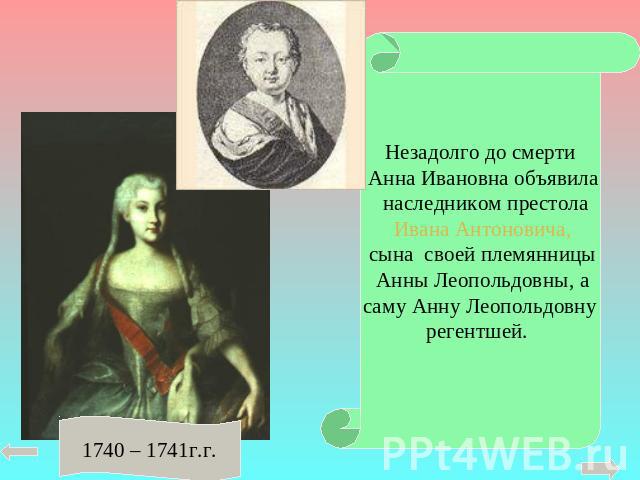 Незадолго до смерти Анна Ивановна объявила наследником престола Ивана Антоновича, сына своей племянницы Анны Леопольдовны, асаму Анну Леопольдовнурегентшей. 1740 – 1741г.г.