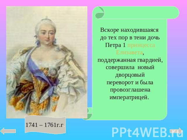 Вскоре находившаяся до тех пор в тени дочь Петра 1 принцесса Елизавета, поддержанная гвардией, совершила новый дворцовый переворот и была провозглашена императрицей. 1741 – 1761г.г.
