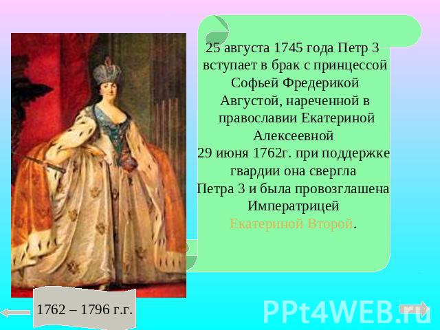 25 августа 1745 года Петр 3 вступает в брак с принцессой Софьей Фредерикой Августой, нареченной в православии Екатериной Алексеевной 29 июня 1762г. при поддержкегвардии она сверглаПетра 3 и была провозглашенаИмператрицейЕкатериной Второй.1762 – 1796 г.г.