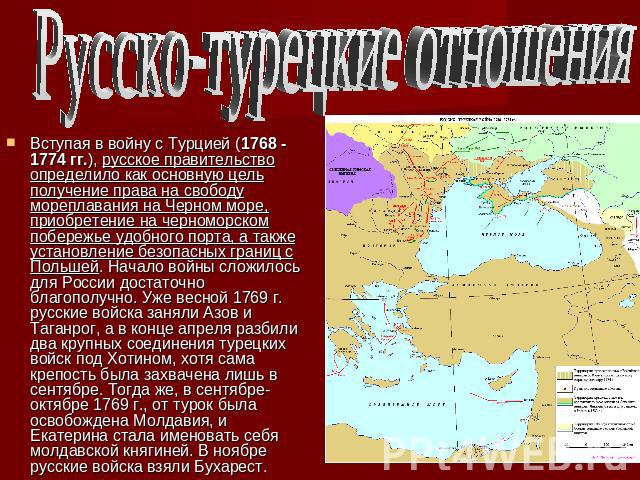 Русско-турецкие отношенияВступая в войну с Турцией (1768 - 1774 гг.), русское правительство определило как основную цель получение права на свободу мореплавания на Черном море, приобретение на черноморском побережье удобного порта, а также установле…
