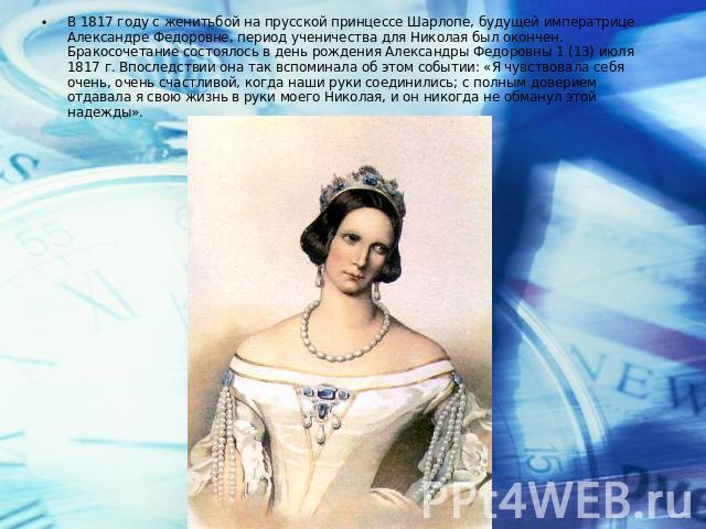 В 1817 году с женитьбой на прусской принцессе Шарлопе, будущей императрице Александре Федоровне, период ученичества для Николая был окончен. Бракосочетание состоялось в день рождения Александры Федоровны 1 (13) июля 1817 г. Впоследствии она так вспо…