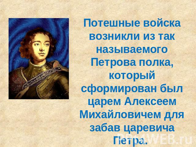 Потешные войска возникли из так называемого Петрова полка, который сформирован был царем Алексеем Михайловичем для забав царевича Петра.