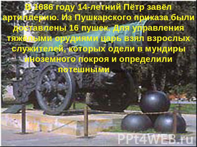 В 1686 году 14-летний Пётр завёл артиллерию. Из Пушкарского приказа были доставлены 16 пушек. Для управления тяжёлыми орудиями царь взял взрослых служителей, которых одели в мундиры иноземного покроя и определили потешными пушкарями.