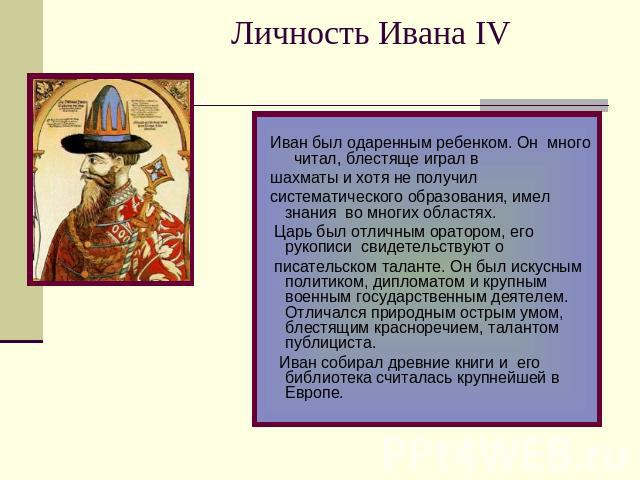 Личность Ивана IV Иван был одаренным ребенком. Он много читал, блестяще играл в шахматы и хотя не получил систематического образования, имел знания во многих областях. Царь был отличным оратором, его рукописи свидетельствуют о писательском таланте. …