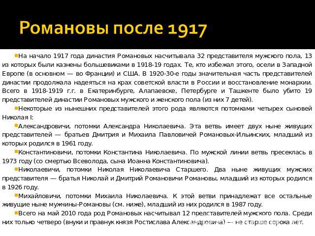 Романовы после 1917 На начало 1917 года династия Романовых насчитывала 32 представителя мужского пола, 13 из которых были казнены большевиками в 1918-19 годах. Те, кто избежал этого, осели в Западной Европе (в основном — во Франции) и США. В 1920-30…