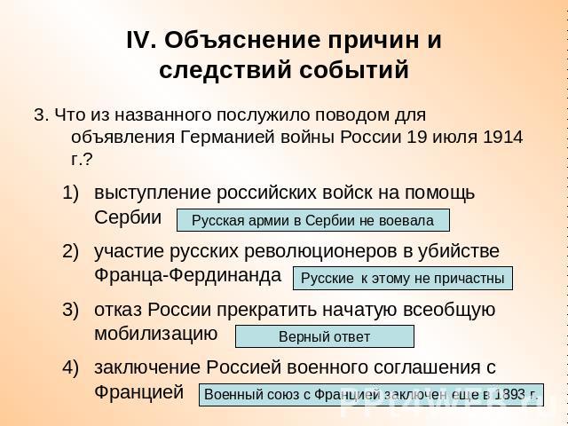 IV. Объяснение причин иследствий событий 3. Что из названного послужило поводом для объявления Германией войны России 19 июля 1914 г.?выступление российских войск на помощь Сербииучастие русских революционеров в убийстве Франца-Фердинандаотказ Росси…