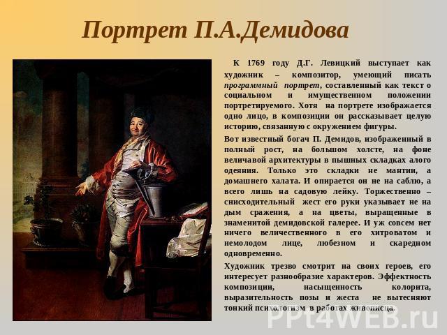 Портрет П.А.Демидова К 1769 году Д.Г. Левицкий выступает как художник – композитор, умеющий писать программный портрет, составленный как текст о социальном и имущественном положении портретируемого. Хотя на портрете изображается одно лицо, в компози…