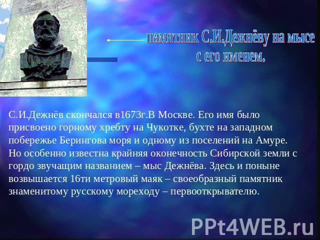 памятник С.И.Дежнёву на мысес его именем.С.И.Дежнёв скончался в1673г.В Москве. Его имя было присвоено горному хребту на Чукотке, бухте на западном побережье Берингова моря и одному из поселений на Амуре. Но особенно известна крайняя оконечность Сиби…