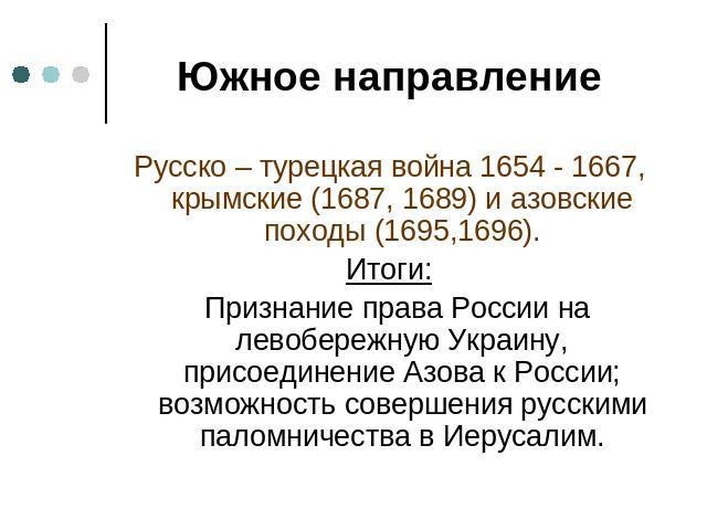 Южное направление Русско – турецкая война 1654 - 1667, крымские (1687, 1689) и азовские походы (1695,1696).Итоги: Признание права России на левобережную Украину, присоединение Азова к России; возможность совершения русскими паломничества в Иерусалим.