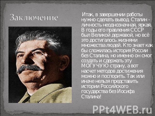 Заключение Итак, в завершении работы нужно сделать вывод. Сталин - личность неоднозначная, яркая. В годы его правления СССР был Великой державой, но всё это достигалось жизнями множества людей. Кто знает как бы сложилась история России без Сталина, …