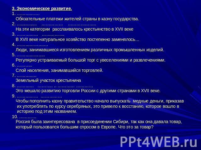 3. Экономическое развитие.1. ……………. Обязательные платежи жителей страны в казну государства.2. …............. …………… ……………….. На эти категории расслаивалось крестьянство в XVII веке3. …………… ……………. В XVII веке натуральное хозяйство постепенно заменяло…