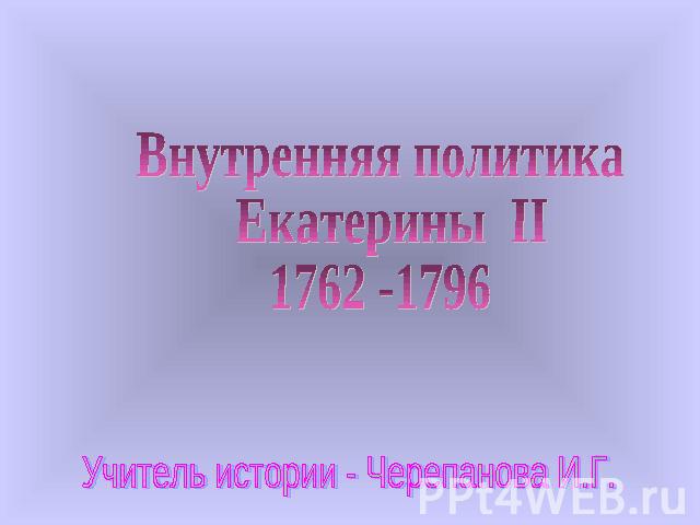 Внутренняя политика Екатерины II1762 -1796 Учитель истории - Черепанова И.Г.