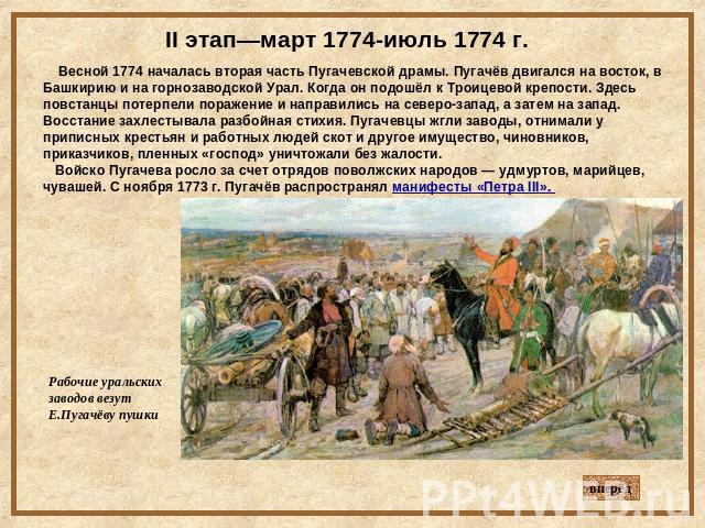 II этап—март 1774-июль 1774 г. Весной 1774 началась вторая часть Пугачевской драмы. Пугачёв двигался на восток, в Башкирию и на горнозаводской Урал. Когда он подошёл к Троицевой крепости. Здесь повстанцы потерпели поражение и направились на северо-з…