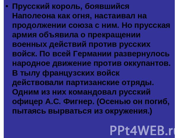 Прусский король, боявшийся Наполеона как огня, настаивал на продолжении союза с ним. Но прусская армия объявила о прекращении военных действий против русских войск. По всей Германии развернулось народное движение против оккупантов. В тылу французски…