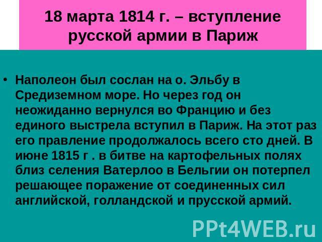 18 марта 1814 г. – вступление русской армии в Париж Наполеон был сослан на о. Эльбу в Средиземном море. Но через год он неожиданно вернулся во Францию и без единого выстрела вступил в Париж. На этот раз его правление продолжалось всего сто дней. В и…