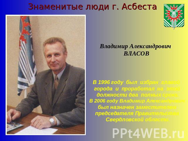 Знаменитые люди г. АсбестаВладимир Александрович ВЛАСОВВ 1996 году был избран главой города и проработал на этой должности два полных срока.В 2006 году Владимир Александрович был назначен заместителем председателя Правительства Свердловской области.