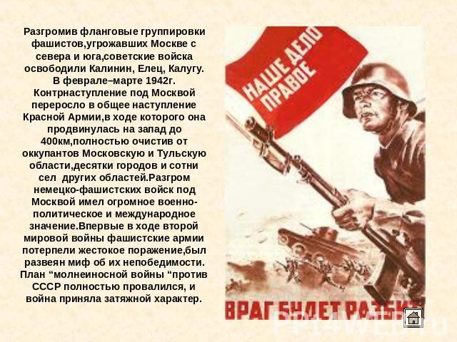 Разгромив фланговые группировки фашистов,угрожавших Москве с севера и юга,советские войска освободили Калинин, Елец, Калугу. В феврале–марте 1942г. Контрнаступление под Москвой переросло в общее наступление Красной Армии,в ходе которого она продвину…
