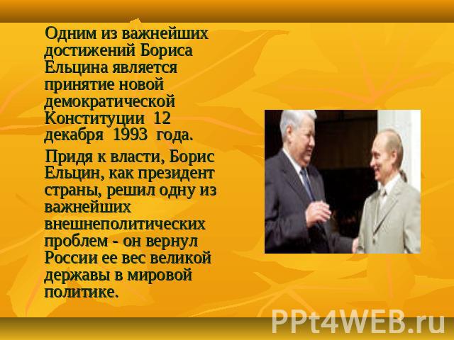 Одним из важнейших достижений Бориса Ельцина является принятие новой демократической Конституции 12 декабря 1993 года. Придя к власти, Борис Ельцин, как президент страны, решил одну из важнейших внешнеполитических проблем - он вернул России ее вес в…