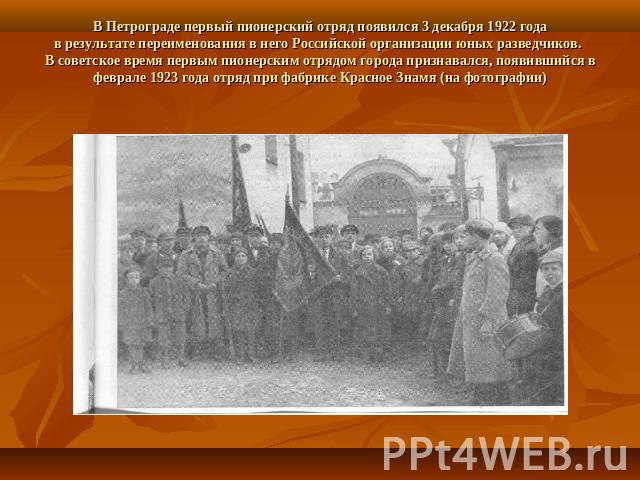 В Петрограде первый пионерский отряд появился 3 декабря 1922 годав результате переименования в него Российской организации юных разведчиков. В советское время первым пионерским отрядом города признавался, появившийся в феврале 1923 года отряд при фа…