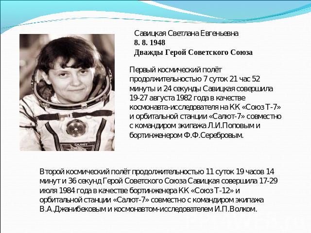 Савицкая Светлана Евгеньевна8. 8. 1948Дважды Герой Советского СоюзаПервый космический полёт продолжительностью 7 суток 21 час 52 минуты и 24 секунды Савицкая совершила 19-27 августа 1982 года в качестве космонавта-исследователя на КК «Союз Т-7» и ор…