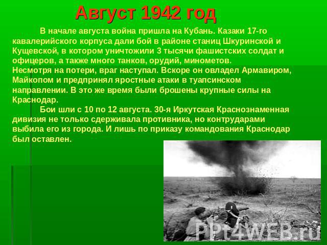 Август 1942 год В начале августа война пришла на Кубань. Казаки 17-го кавалерийского корпуса дали бой в районе станиц Шкуринской и Кущевской, в котором уничтожили 3 тысячи фашистских солдат и офицеров, а также много танков, орудий, минометов.Несмотр…