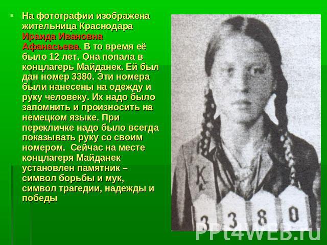 На фотографии изображена жительница Краснодара Ираида Ивановна Афанасьева. В то время её было 12 лет. Она попала в концлагерь Майданек. Ей был дан номер 3380. Эти номера были нанесены на одежду и руку человеку. Их надо было запомнить и произносить н…