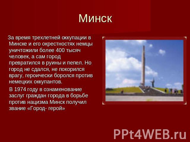 Минск За время трехлетней оккупации в Минске и его окрестностях немцы уничтожили более 400 тысяч человек, а сам город превратился в руины и пепел. Но город не сдался, не покорился врагу, героически боролся против немецких оккупантов. В 1974 году в о…