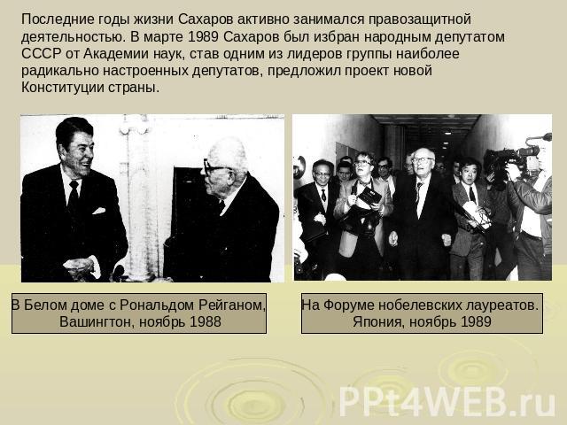 Последние годы жизни Сахаров активно занимался правозащитной деятельностью. В марте 1989 Сахаров был избран народным депутатом СССР от Академии наук, став одним из лидеров группы наиболее радикально настроенных депутатов, предложил проект новой Конс…