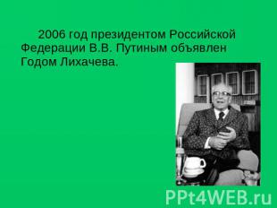 2006 год президентом Российской Федерации В.В. Путиным объявлен Годом Лихачева.