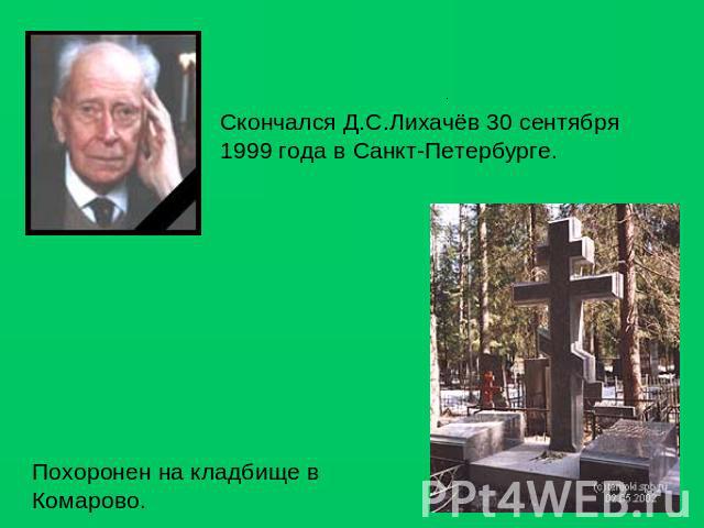 Скончался Д.С.Лихачёв 30 сентября 1999 года в Санкт-Петербурге. Похоронен на кладбище в Комарово.  