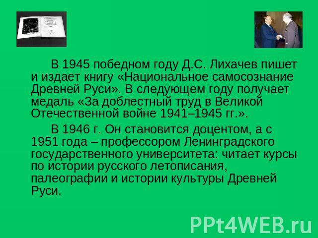 В 1945 победном году Д.С. Лихачев пишет и издает книгу «Национальное самосознание Древней Руси». В следующем году получает медаль «За доблестный труд в Великой Отечественной войне 1941–1945 гг.».В 1946 г. Он становится доцентом, а с 1951 года – проф…