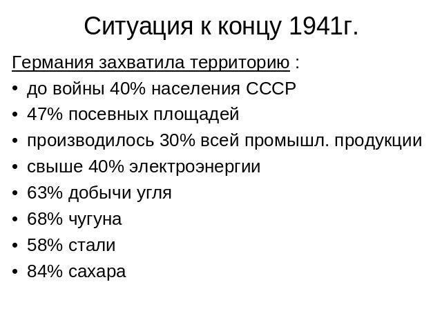 Ситуация к концу 1941г. Германия захватила территорию :до войны 40% населения СССР47% посевных площадей производилось 30% всей промышл. продукции свыше 40% электроэнергии63% добычи угля68% чугуна58% стали84% сахара