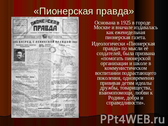 «Пионерская правда» Основана в 1925 в городе Москве и вначале издавалась как еженедельная пионерская газета. Идеологически «Пионерская правда» по мысли её создателей, была призвана «помогать пионерской организации и школе в коммунистическом воспитан…