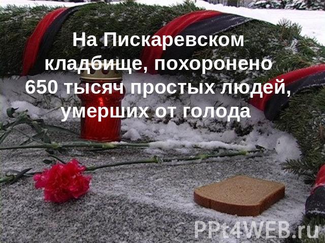 На Пискаревском кладбище, похоронено 650 тысяч простых людей, умерших от голода