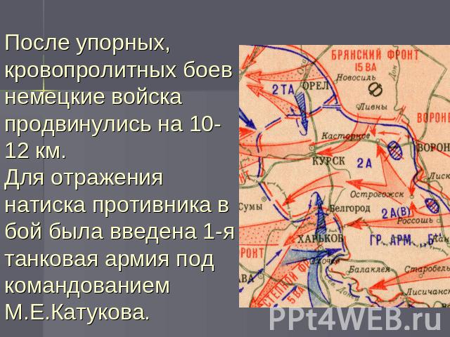 После упорных, кровопролитных боев немецкие войска продвинулись на 10-12 км.Для отражения натиска противника в бой была введена 1-я танковая армия под командованием М.Е.Катукова.