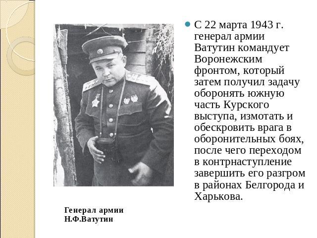 С 22 марта 1943 г. генерал армии Ватутин командует Воронежским фронтом, который затем получил задачу оборонять южную часть Курского выступа, измотать и обескровить врага в оборонительных боях, после чего переходом в контрнаступление завершить его ра…