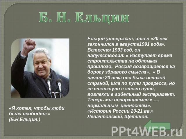 Б. Н. Ельцин Ельцин утверждал, что в «20 век закончился в августе1991 года». Встречая 1993 год, он напутствовал: « наступает время строительства на обломках прошлого.. Россия возвращается на дорогу здравого смысла». « В начале 20 века она была велик…