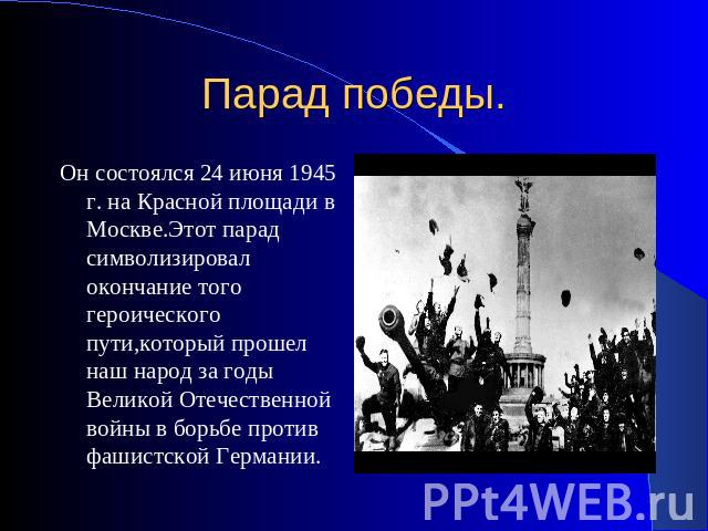 Парад победы. Он состоялся 24 июня 1945 г. на Красной площади в Москве.Этот парад символизировал окончание того героического пути,который прошел наш народ за годы Великой Отечественной войны в борьбе против фашистской Германии.