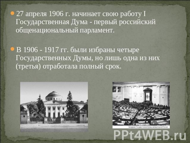 27 апреля 1906 г. начинает свою работу I Государственная Дума - первый российский общенациональный парламент. В 1906 - 1917 гг. были избраны четыре Государственных Думы, но лишь одна из них (третья) отработала полный срок.