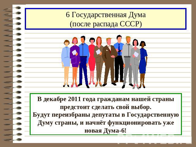 6 Государственная Дума(после распада СССР)В декабре 2011 года гражданам нашей страны предстоит сделать свой выбор.Будут переизбраны депутаты в Государственную Думу страны, и начнёт функционировать уже новая Дума-6!