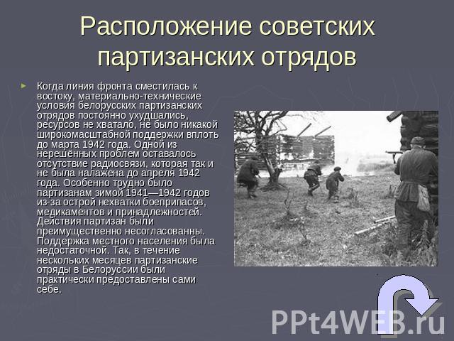 Расположение советских партизанских отрядов Когда линия фронта сместилась к востоку, материально-технические условия белорусских партизанских отрядов постоянно ухудшались, ресурсов не хватало, не было никакой широкомасштабной поддержки вплоть до мар…